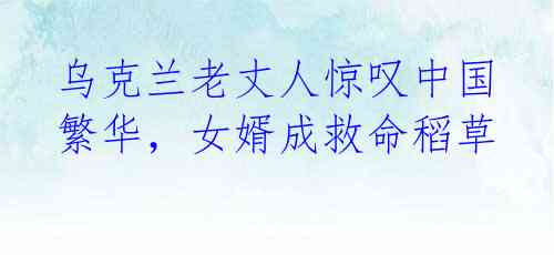 乌克兰老丈人惊叹中国繁华,女婿成救命稻草