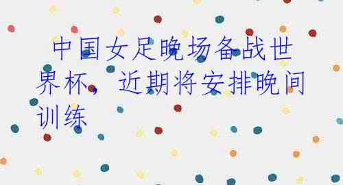 中国女足晚场备战世界杯,近期将安排晚间训练