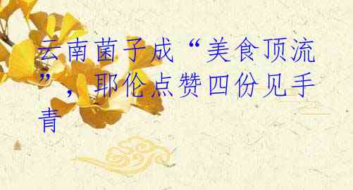 云南菌子成“美食顶流”,耶伦点赞四份见手青