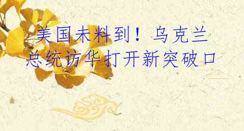 美国未料到!乌克兰总统访华打开新突破口
