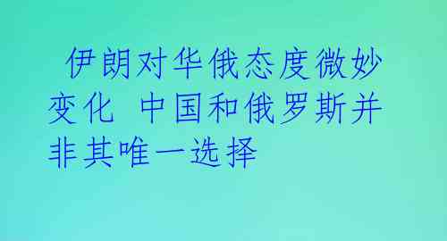 伊朗对华俄态度微妙变化 中国和俄罗斯并非其唯一选择