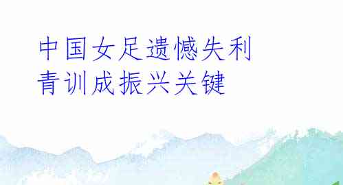 中国女足遗憾失利 青训成振兴关键