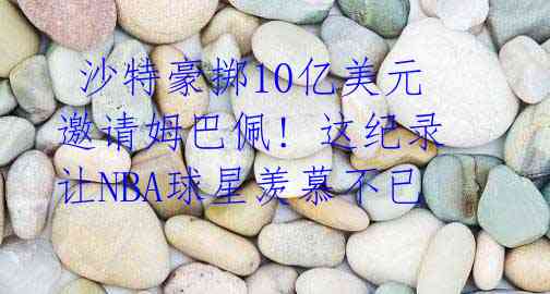 沙特豪掷10亿美元邀请姆巴佩! 这纪录让NBA球星羡慕不已