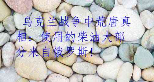 乌克兰战争中荒唐真相: 使用的柴油大部分来自俄罗斯!