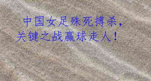 中国女足殊死搏杀,关键之战赢球走人!