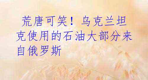 荒唐可笑!乌克兰坦克使用的石油大部分来自俄罗斯