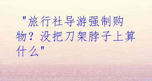 "旅行社导游强制购物?没把刀架脖子上算什么"