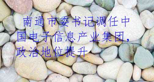 南通市委书记调任中国电子信息产业集团,政治地位提升