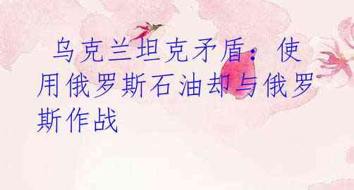 乌克兰坦克矛盾:使用俄罗斯石油却与俄罗斯作战