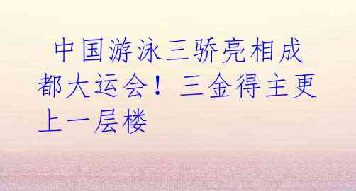 中国游泳三骄亮相成都大运会!三金得主更上一层楼