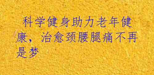  科学健身助力老年健康，治愈颈腰腿痛不再是梦 