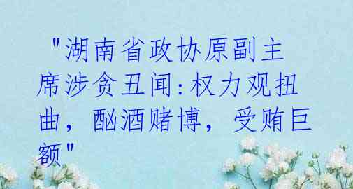 "湖南省政协原副主席涉贪丑闻:权力观扭曲,酗酒赌博,受贿巨额"