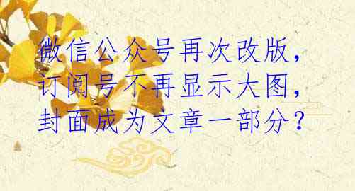 微信公众号再次改版,订阅号不再显示大图,封面成为文章一部分?
