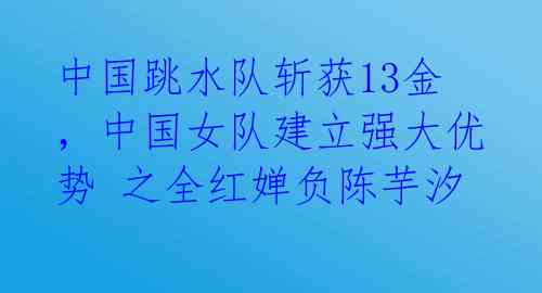 中国跳水队斩获13金，中国女队建立强大优势 之全红婵负陈芋汐 