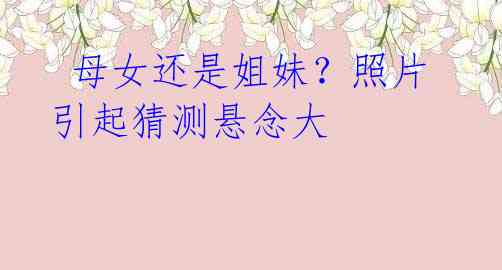 母女还是姐妹?照片引起猜测悬念大
