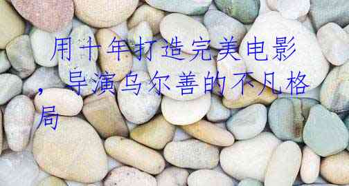 用十年打造完美电影,导演乌尔善的不凡格局