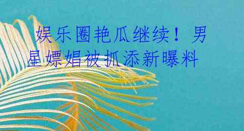 娱乐圈艳瓜继续!男星嫖娼被抓添新曝料