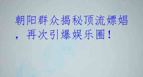 朝阳群众揭秘顶流嫖娼，再次引爆娱乐圈！ 