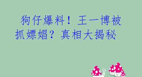  狗仔爆料！王一博被抓嫖娼？真相大揭秘 