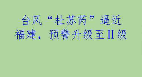 台风“杜苏芮”逼近福建,预警升级至Ⅱ级