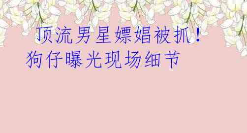 顶流男星嫖娼被抓!狗仔曝光现场细节
