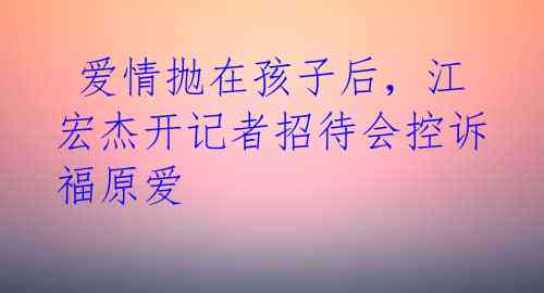 爱情抛在孩子后,江宏杰开记者招待会控诉福原爱
