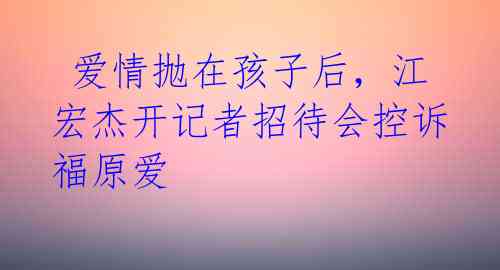  爱情抛在孩子后，江宏杰开记者招待会控诉福原爱 