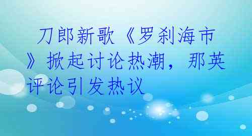 刀郎新歌《罗刹海市》掀起讨论热潮,那英评论引发热议