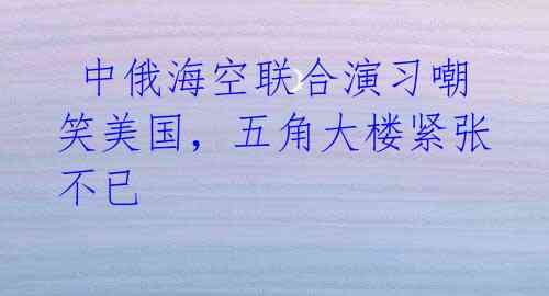 中俄海空联合演习嘲笑美国,五角大楼紧张不已