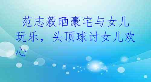 范志毅晒豪宅与女儿玩乐,头顶球讨女儿欢心