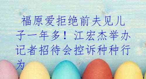 福原爱拒绝前夫见儿子一年多!江宏杰举办记者招待会控诉种种行为