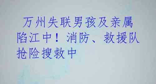万州失联男孩及亲属陷江中!消防、救援队抢险搜救中