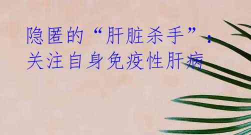 隐匿的“肝脏杀手”:关注自身免疫性肝病