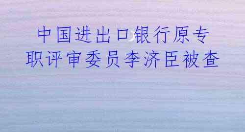 中国进出口银行原专职评审委员李济臣被查