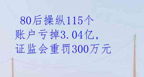 80后操纵115个账户亏掉3.04亿,证监会重罚300万元