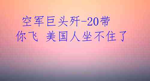 空军巨头歼-20带你飞 美国人坐不住了