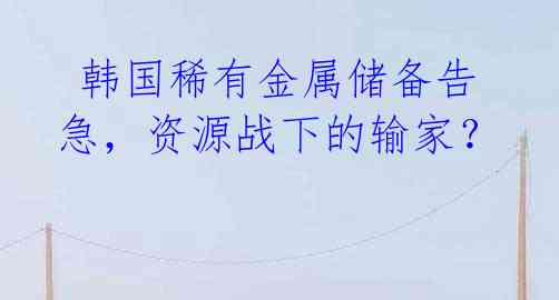 韩国稀有金属储备告急,资源战下的输家?