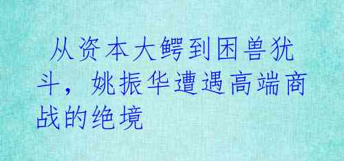  从资本大鳄到困兽犹斗，姚振华遭遇高端商战的绝境 