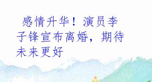 感情升华!演员李子锋宣布离婚,期待未来更好