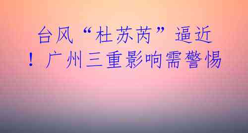  台风“杜苏芮”逼近！广州三重影响需警惕 