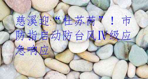 慈溪迎“杜苏芮”!市防指启动防台风Ⅳ级应急响应