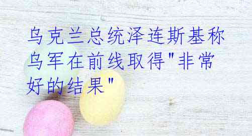 乌克兰总统泽连斯基称乌军在前线取得"非常好的结果"