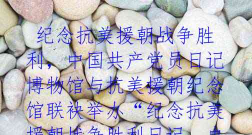 纪念抗美援朝战争胜利,中国共产党员日记博物馆与抗美援朝纪念馆联袂举办“纪念抗美援朝战争胜利日记、史记展”
