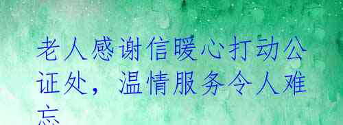 老人感谢信暖心打动公证处,温情服务令人难忘