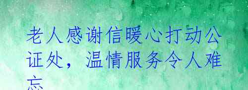 老人感谢信暖心打动公证处，温情服务令人难忘 