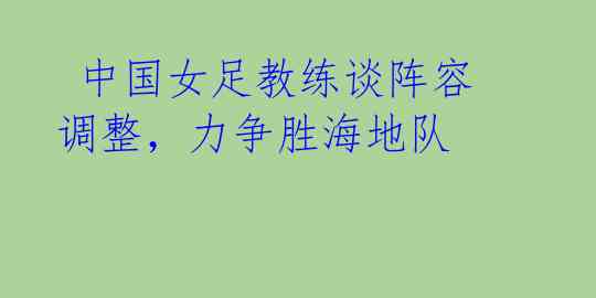 中国女足教练谈阵容调整,力争胜海地队