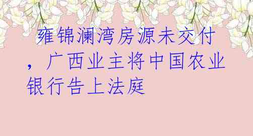  雍锦澜湾房源未交付，广西业主将中国农业银行告上法庭 