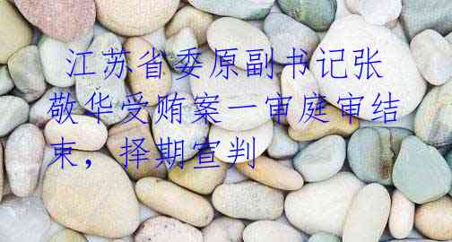 江苏省委原副书记张敬华受贿案一审庭审结束,择期宣判