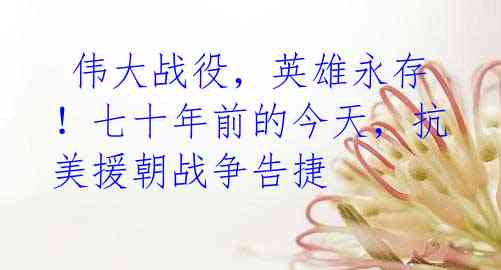 伟大战役,英雄永存!七十年前的今天,抗美援朝战争告捷