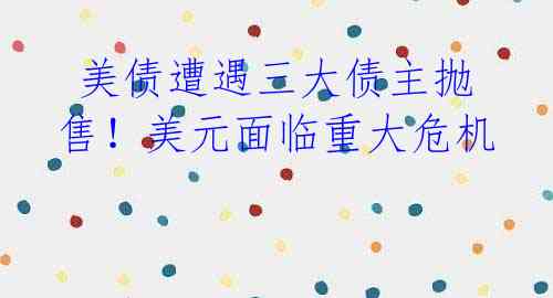 美债遭遇三大债主抛售!美元面临重大危机